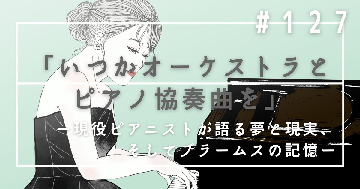 ♯127　「いつかオーケストラとピアノ協奏曲を」現役ピアニストが語る夢と現実、そしてブラームスの記憶