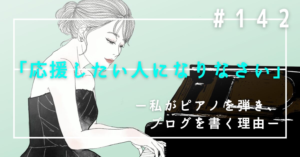 ♯142　「応援したい人になりなさい」――私がピアノを弾き、ブログを書く理由。